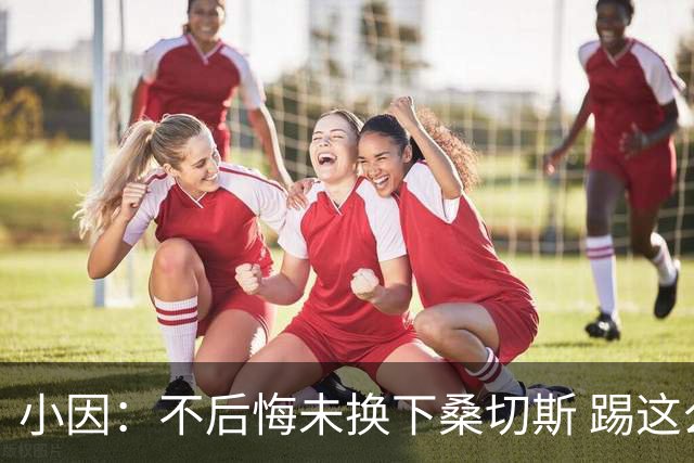 小因：不后悔未换下桑切斯 踢这么好被淘汰太遗憾