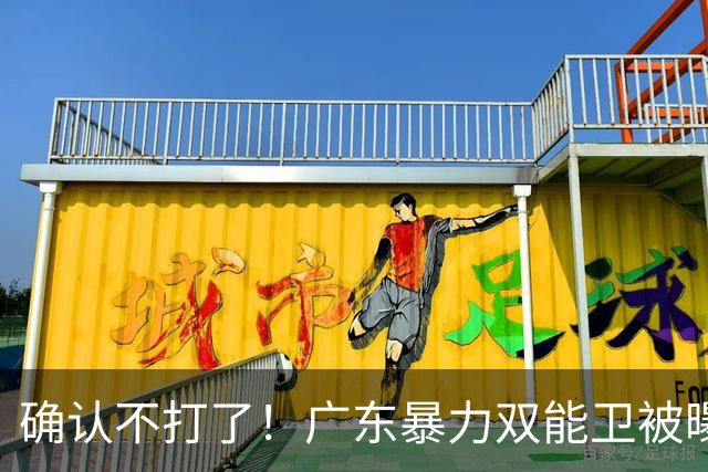 确认不打了！广东暴力双能卫被曝离队，朱芳雨惨遭重大打击！