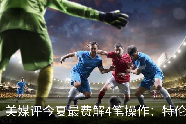 美媒评今夏最费解4笔操作：特伦特拿6400万，FMVP布朗被交易贱卖