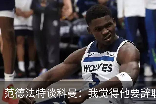 范德法特谈科曼：我觉得他要辞职了，妻子的健康状况也是一个原因