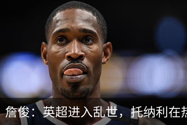 詹俊：英超进入乱世，托纳利在热刺中场缺帮手，德泽尔比需要时间