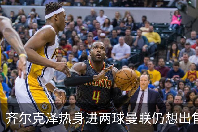 齐尔克泽热身进两球曼联仍想出售！新卢克·肖获两队赏识，或赴英冠