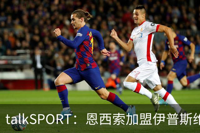 talkSPORT：恩西索加盟伊普斯维奇在即